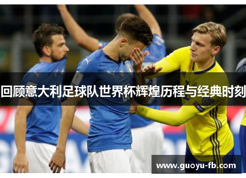 回顾意大利足球队世界杯辉煌历程与经典时刻