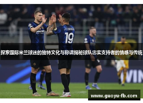 探索国际米兰球迷的独特文化与称谓揭秘球队忠实支持者的情感与传统