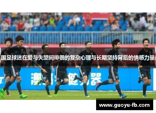 国足球迷在爱与失望间徘徊的复杂心理与长期坚持背后的情感力量