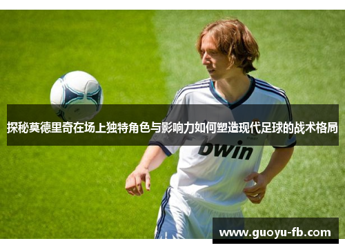 探秘莫德里奇在场上独特角色与影响力如何塑造现代足球的战术格局