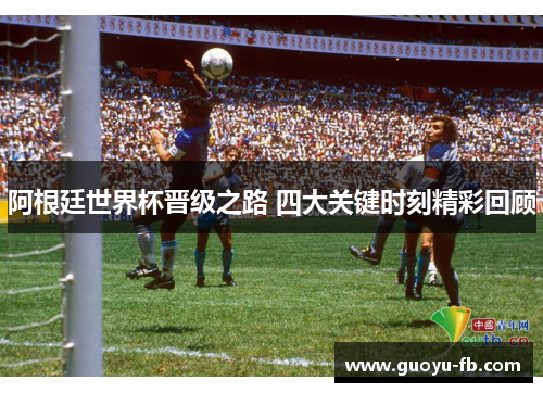 阿根廷世界杯晋级之路 四大关键时刻精彩回顾