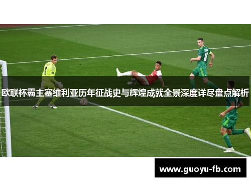 欧联杯霸主塞维利亚历年征战史与辉煌成就全景深度详尽盘点解析