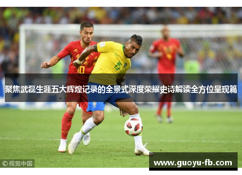 聚焦武磊生涯五大辉煌记录的全景式深度荣耀史诗解读全方位呈现篇