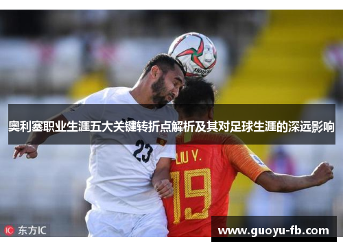 奥利塞职业生涯五大关键转折点解析及其对足球生涯的深远影响