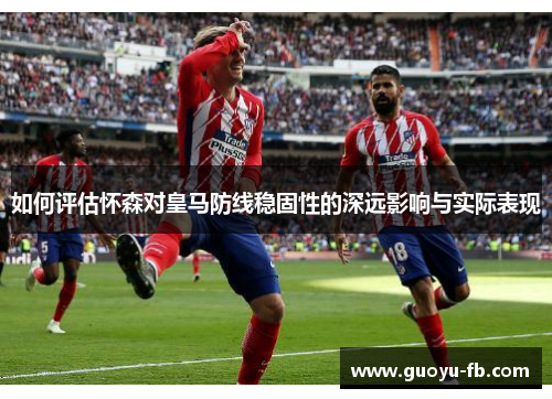 如何评估怀森对皇马防线稳固性的深远影响与实际表现