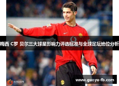 梅西 C罗 贝尔三大球星影响力评选标准与全球足坛地位分析