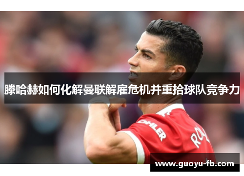 滕哈赫如何化解曼联解雇危机并重拾球队竞争力