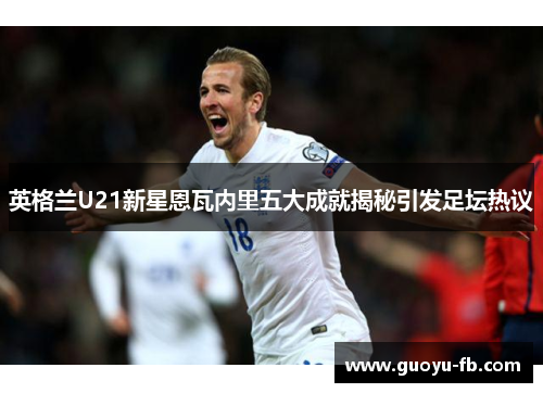 英格兰U21新星恩瓦内里五大成就揭秘引发足坛热议
