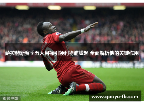 萨拉赫新赛季五大目标引领利物浦崛起 全面解析他的关键作用
