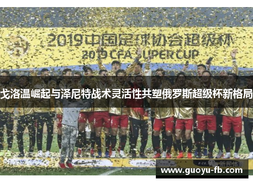 戈洛温崛起与泽尼特战术灵活性共塑俄罗斯超级杯新格局 戈洛温崛起与泽尼特战术灵活性共塑俄罗斯超级杯新格局