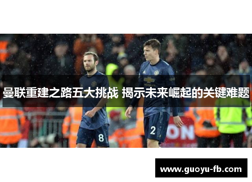 曼联重建之路五大挑战 揭示未来崛起的关键难题