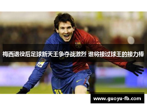 梅西退役后足球新天王争夺战激烈 谁将接过球王的接力棒