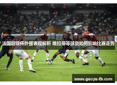 法国超级杯外援表现解析 维拉蒂等球员如何影响比赛走势 法国超级杯外援表现解析 维拉蒂等球员如何影响比赛走势