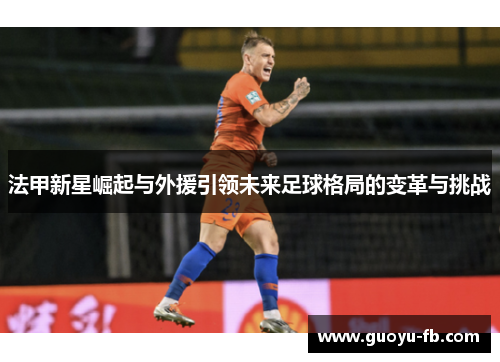 法甲新星崛起与外援引领未来足球格局的变革与挑战 法甲新星崛起与外援引领未来足球格局的变革与挑战