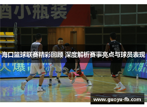 海口篮球联赛精彩回顾 深度解析赛事亮点与球员表现
