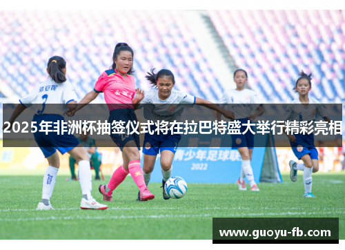 2025年非洲杯抽签仪式将在拉巴特盛大举行精彩亮相