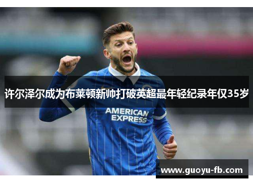 许尔泽尔成为布莱顿新帅打破英超最年轻纪录年仅35岁