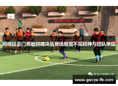 阿根廷豪门勇敢拼搏决战赛场展现不屈精神与团队荣耀