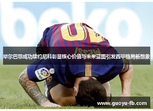 毕尔巴鄂成功续约尼科彰显核心价值与未来蓝图引发西甲格局新想象 毕尔巴鄂成功续约尼科彰显核心价值与未来蓝图引发西甲格局新想象