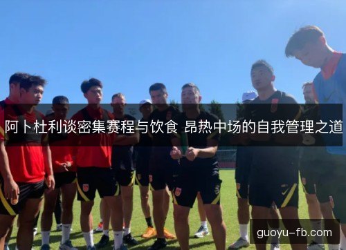 阿卜杜利谈密集赛程与饮食 昂热中场的自我管理之道